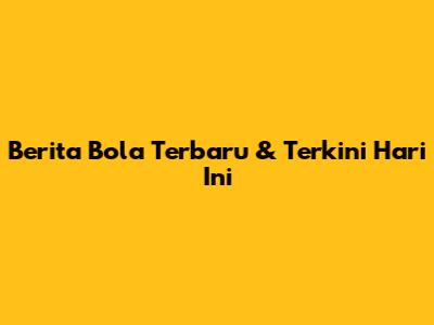 Berita Bola Terbaru & Terkini Hari Ini