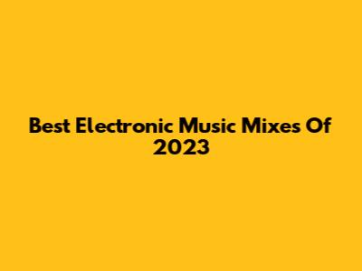 Best Electronic Music Mixes Of 2023