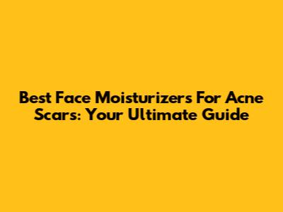 Best Face Moisturizers For Acne Scars: Your Ultimate Guide
