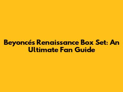 Beyoncé's Renaissance Box Set: An Ultimate Fan Guide