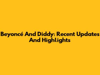 Beyoncé And Diddy: Recent Updates And Highlights