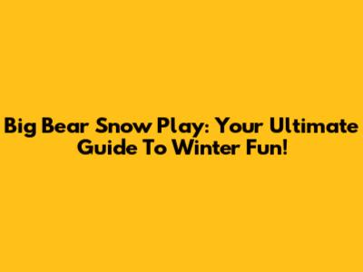 Big Bear Snow Play: Your Ultimate Guide To Winter Fun!
