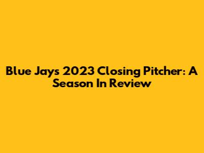 Blue Jays' 2023 Closing Pitcher: A Season In Review