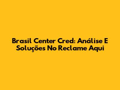 Brasil Center Cred: Análise E Soluções No Reclame Aqui