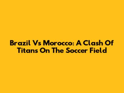 Brazil Vs Morocco: A Clash Of Titans On The Soccer Field