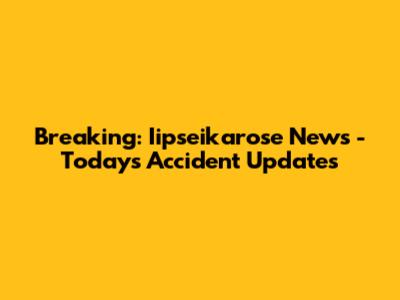 Breaking: Iipseikarose News - Today's Accident Updates