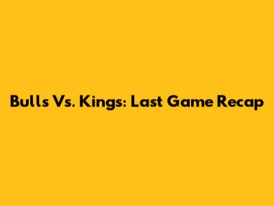 Bulls Vs. Kings: Last Game Recap
