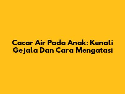 Cacar Air Pada Anak: Kenali Gejala Dan Cara Mengatasi