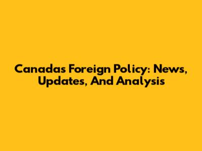 Canada's Foreign Policy: News, Updates, And Analysis