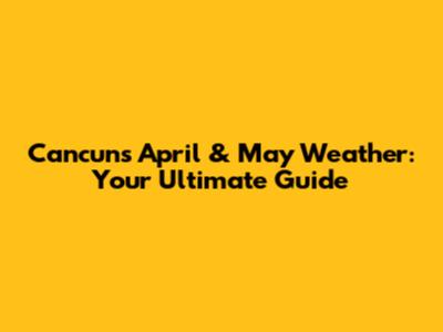 Cancun's April & May Weather: Your Ultimate Guide