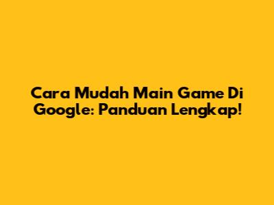 Cara Mudah Main Game Di Google: Panduan Lengkap!