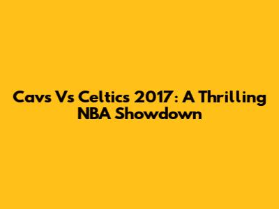 Cavs Vs Celtics 2017: A Thrilling NBA Showdown