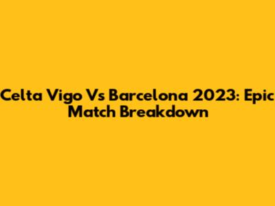 Celta Vigo Vs Barcelona 2023: Epic Match Breakdown