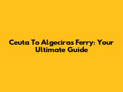 Ceuta To Algeciras Ferry: Your Ultimate Guide