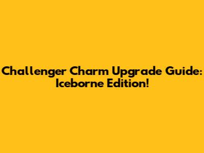 Challenger Charm Upgrade Guide: Iceborne Edition!