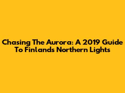 Chasing The Aurora: A 2019 Guide To Finland's Northern Lights