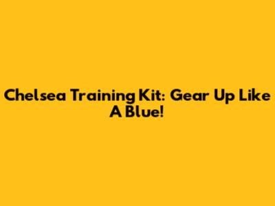 Chelsea Training Kit: Gear Up Like A Blue!