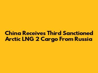 China Receives Third Sanctioned Arctic LNG 2 Cargo From Russia