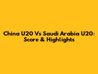 China U20 Vs Saudi Arabia U20: Score & Highlights