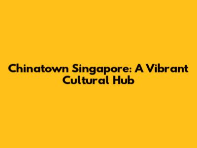 Chinatown Singapore: A Vibrant Cultural Hub