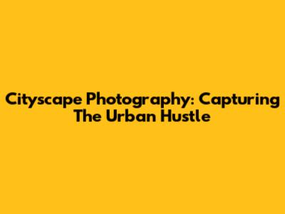 Cityscape Photography: Capturing The Urban Hustle
