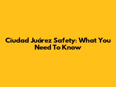 Ciudad Juárez Safety: What You Need To Know