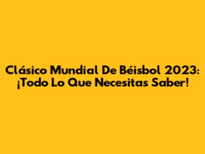 Clásico Mundial De Béisbol 2023: ¡Todo Lo Que Necesitas Saber!