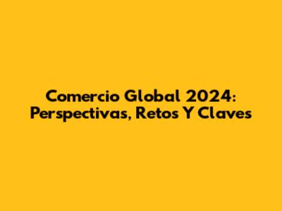 Comercio Global 2024: Perspectivas, Retos Y Claves