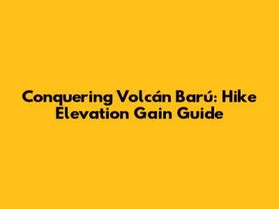 Conquering Volcán Barú: Hike Elevation Gain Guide