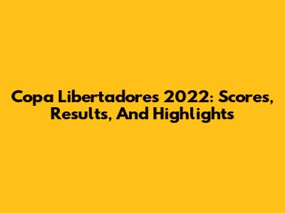 Copa Libertadores 2022: Scores, Results, And Highlights