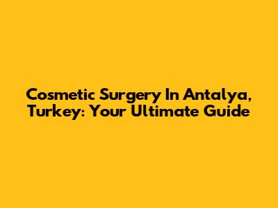Cosmetic Surgery In Antalya, Turkey: Your Ultimate Guide