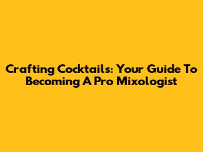 Crafting Cocktails: Your Guide To Becoming A Pro Mixologist