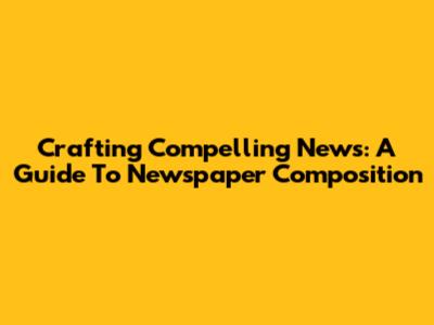 Crafting Compelling News: A Guide To Newspaper Composition