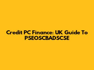 Credit PC Finance: UK Guide To PSEOSCBADSCSE