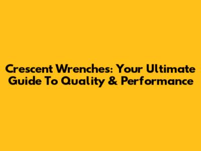 Crescent Wrenches: Your Ultimate Guide To Quality & Performance