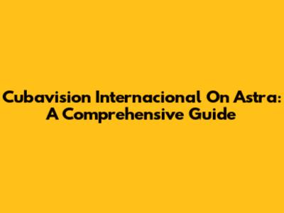 Cubavision Internacional On Astra: A Comprehensive Guide