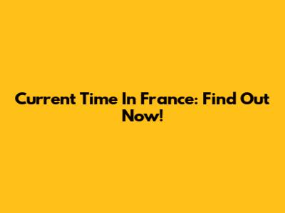 Current Time In France: Find Out Now!