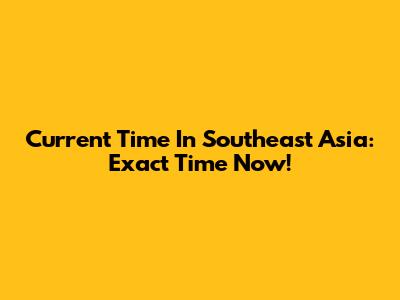 Current Time In Southeast Asia: Exact Time Now!