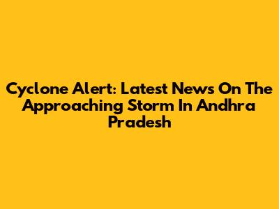 Cyclone Alert: Latest News On The Approaching Storm In Andhra Pradesh