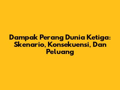 Dampak Perang Dunia Ketiga: Skenario, Konsekuensi, Dan Peluang