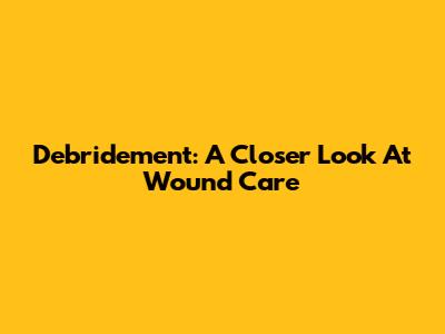 Debridement: A Closer Look At Wound Care