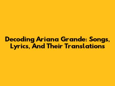 Decoding Ariana Grande: Songs, Lyrics, And Their Translations