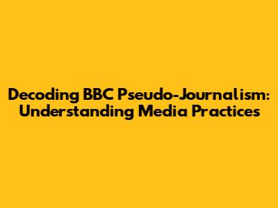 Decoding BBC Pseudo-Journalism: Understanding Media Practices