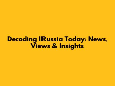 Decoding IIRussia Today: News, Views & Insights
