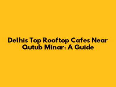 Delhi's Top Rooftop Cafes Near Qutub Minar: A Guide