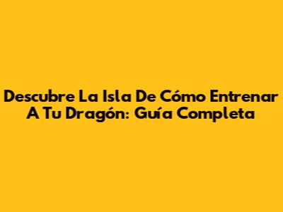 Descubre La Isla De Cómo Entrenar A Tu Dragón: Guía Completa