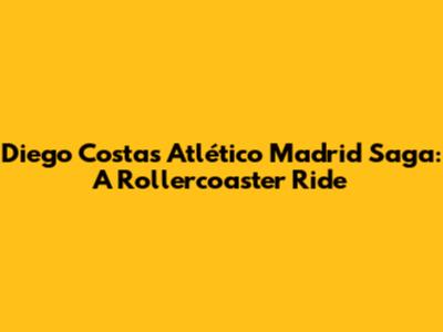 Diego Costa's Atlético Madrid Saga: A Rollercoaster Ride