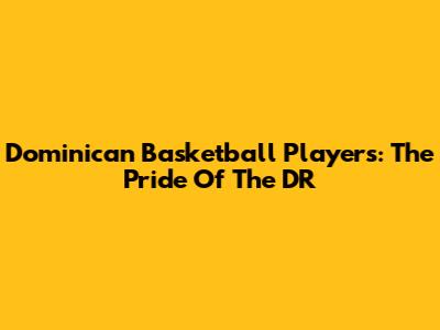 Dominican Basketball Players: The Pride Of The DR