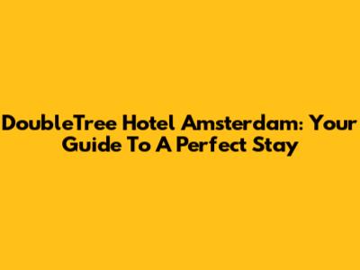 DoubleTree Hotel Amsterdam: Your Guide To A Perfect Stay