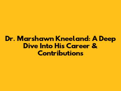 Dr. Marshawn Kneeland: A Deep Dive Into His Career & Contributions